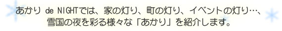 あかり de NIGHTでは、家の灯り、町の灯り、イベントの灯り・・・、雪国の夜を彩る様々な「あかり」を紹介します。